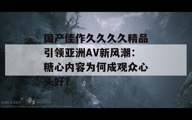 国产佳作久久久久精品引领亚洲AV新风潮：糖心内容为何成观众心头好？