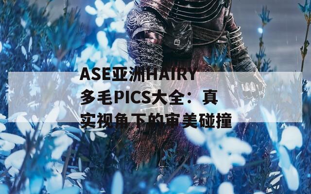 ASE亚洲HAIRY多毛PICS大全：真实视角下的审美碰撞