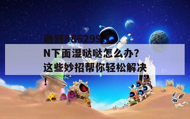 遇到886299.CN下面湿哒哒怎么办？这些妙招帮你轻松解决！