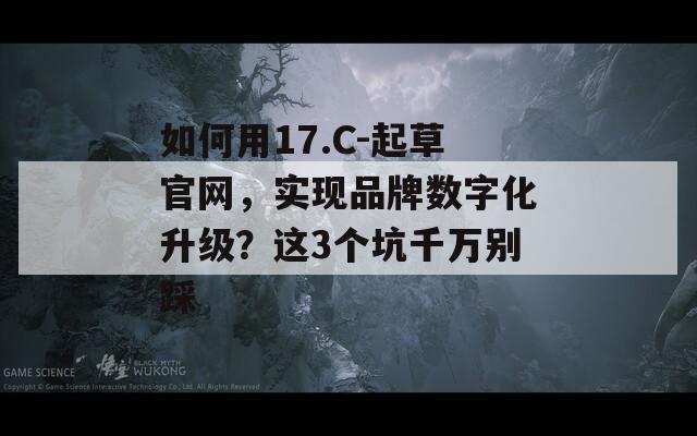 如何用17.C-起草官网，实现品牌数字化升级？这3个坑千万别踩