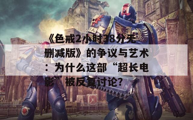 《色戒2小时38分无删减版》的争议与艺术：为什么这部“超长电影”被反复讨论？