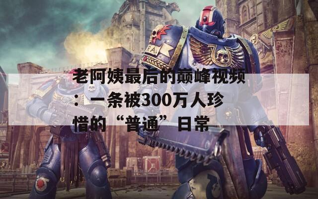 老阿姨最后的巅峰视频：一条被300万人珍惜的“普通”日常