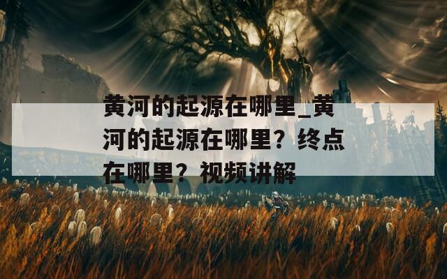 黄河的起源在哪里_黄河的起源在哪里？终点在哪里？视频讲解