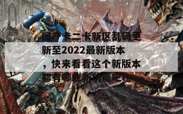 国产卡二卡新区乱码更新至2022最新版本，快来看看这个新版本都有哪些新功能吧！