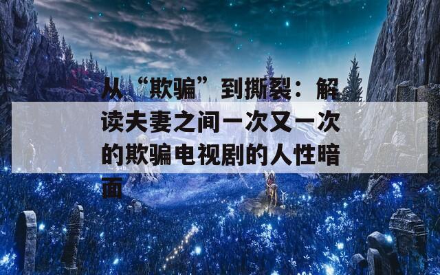 从“欺骗”到撕裂：解读夫妻之间一次又一次的欺骗电视剧的人性暗面