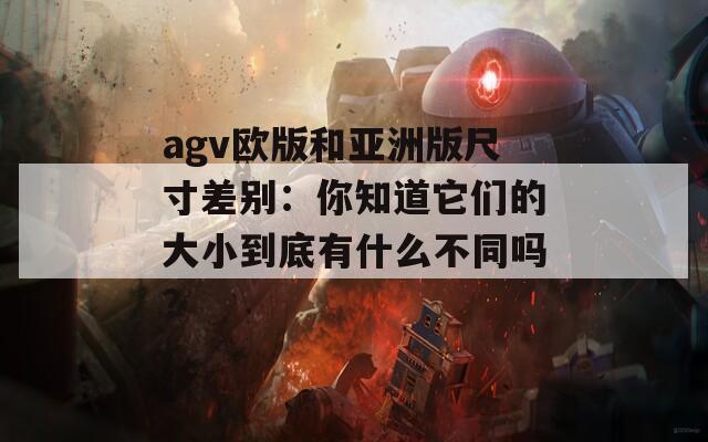 agv欧版和亚洲版尺寸差别：你知道它们的大小到底有什么不同吗？