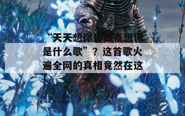 “天天想你日日夜想你是什么歌”？这首歌火遍全网的真相竟然在这！