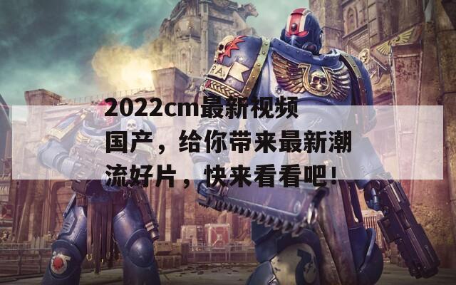 2022cm最新视频国产，给你带来最新潮流好片，快来看看吧！