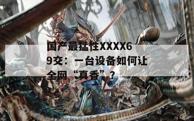 国产最猛性XXXX69交：一台设备如何让全网“真香”？