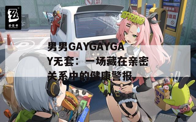 男男GAYGAYGAY无套：一场藏在亲密关系中的健康警报