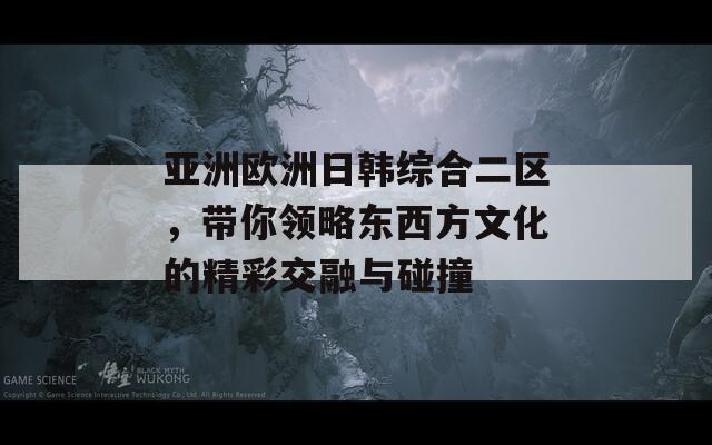 亚洲欧洲日韩综合二区，带你领略东西方文化的精彩交融与碰撞