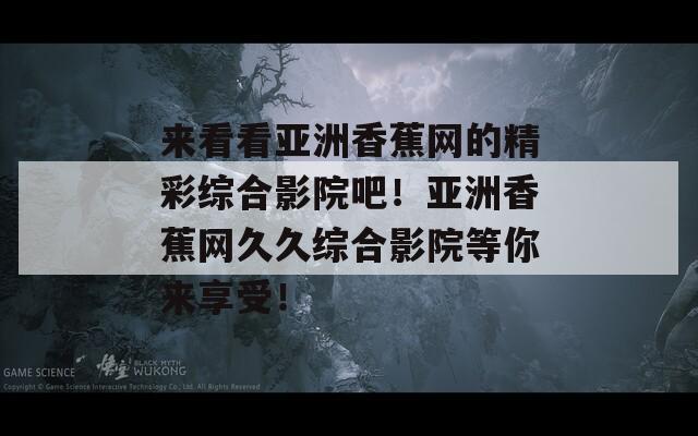 来看看亚洲香蕉网的精彩综合影院吧！亚洲香蕉网久久综合影院等你来享受！