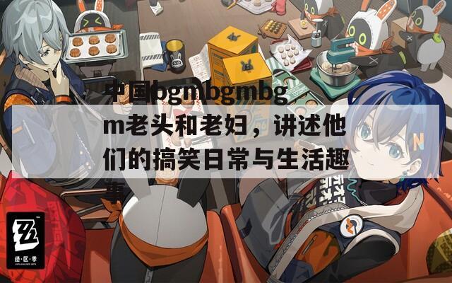 中国bgmbgmbgm老头和老妇，讲述他们的搞笑日常与生活趣事