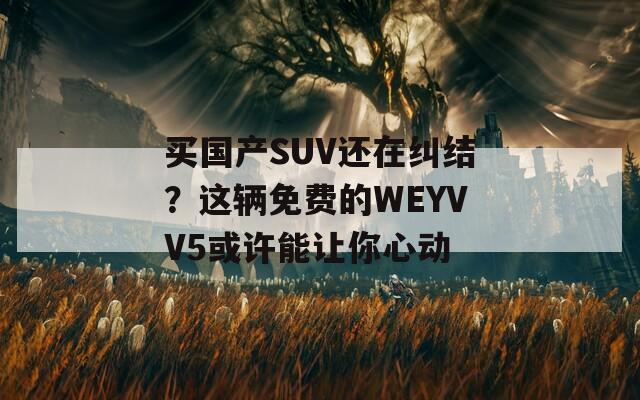 买国产SUV还在纠结？这辆免费的WEYVV5或许能让你心动