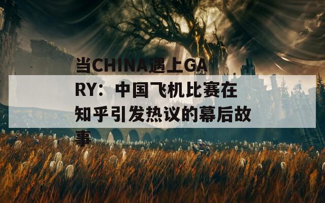 当CHINA遇上GARY：中国飞机比赛在知乎引发热议的幕后故事