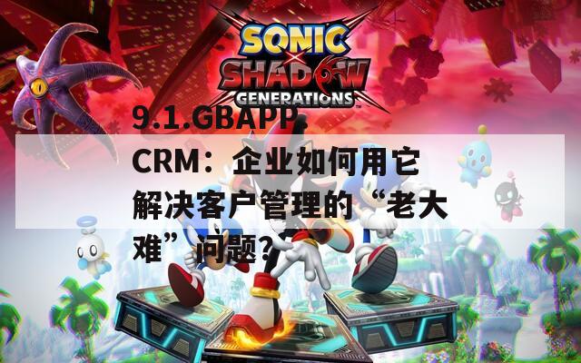 9.1.GBAPP.CRM：企业如何用它解决客户管理的“老大难”问题？