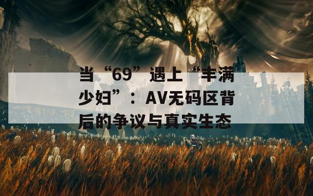 当“69”遇上“丰满少妇”：AV无码区背后的争议与真实生态