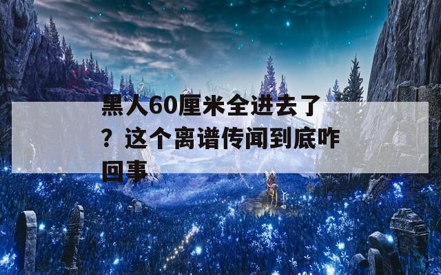 黑人60厘米全进去了？这个离谱传闻到底咋回事