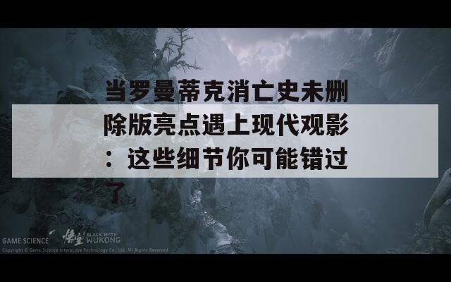 当罗曼蒂克消亡史未删除版亮点遇上现代观影：这些细节你可能错过了