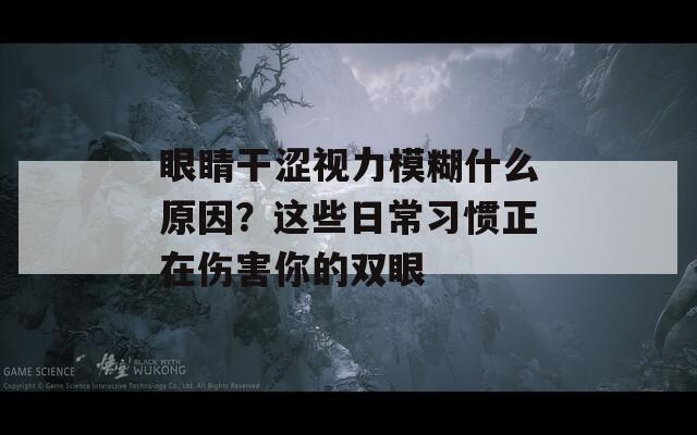 眼睛干涩视力模糊什么原因？这些日常习惯正在伤害你的双眼