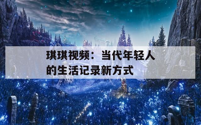 琪琪视频：当代年轻人的生活记录新方式