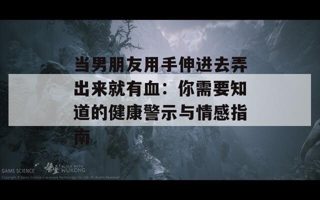 当男朋友用手伸进去弄出来就有血：你需要知道的健康警示与情感指南