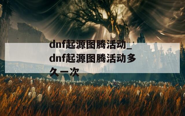 dnf起源图腾活动_dnf起源图腾活动多久一次