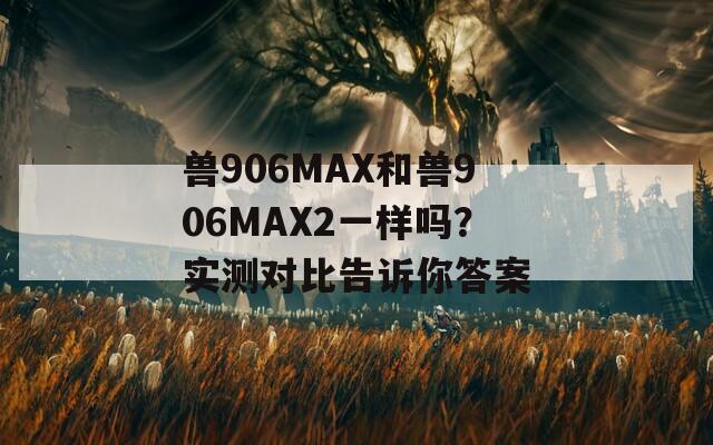 兽906MAX和兽906MAX2一样吗？实测对比告诉你答案