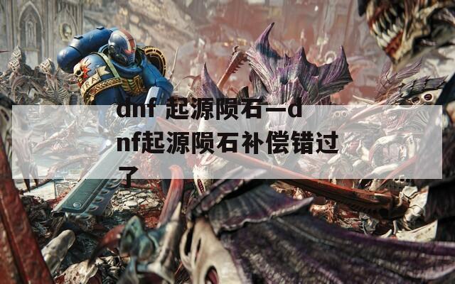 dnf 起源陨石—dnf起源陨石补偿错过了