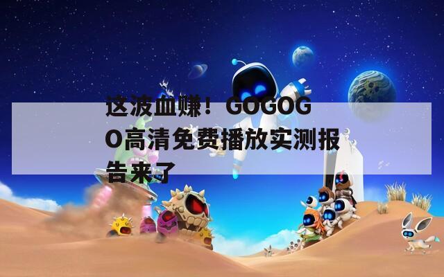 这波血赚！GOGOGO高清免费播放实测报告来了