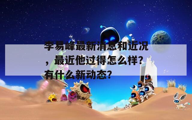 李易峰最新消息和近况，最近他过得怎么样？有什么新动态？