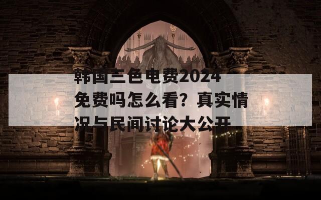 韩国三色电费2024免费吗怎么看？真实情况与民间讨论大公开