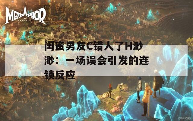 闺蜜男友C错人了H渺渺：一场误会引发的连锁反应