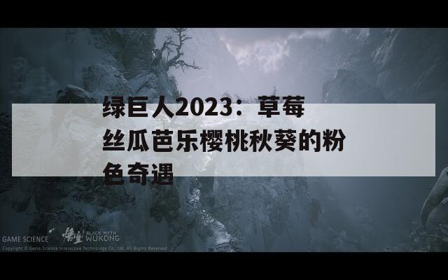 绿巨人2023：草莓丝瓜芭乐樱桃秋葵的粉色奇遇