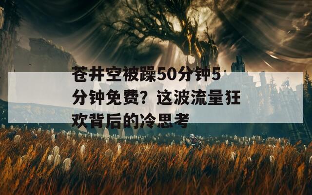 苍井空被躁50分钟5分钟免费？这波流量狂欢背后的冷思考