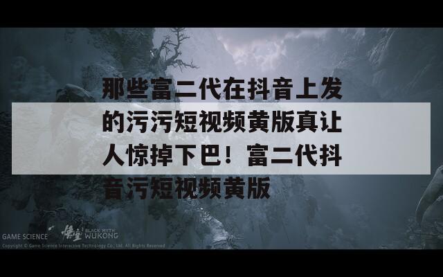 那些富二代在抖音上发的污污短视频黄版真让人惊掉下巴！富二代抖音污短视频黄版