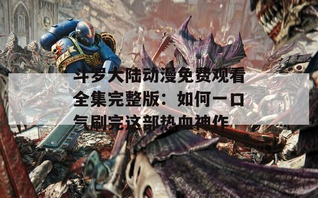 斗罗大陆动漫免费观看全集完整版：如何一口气刷完这部热血神作