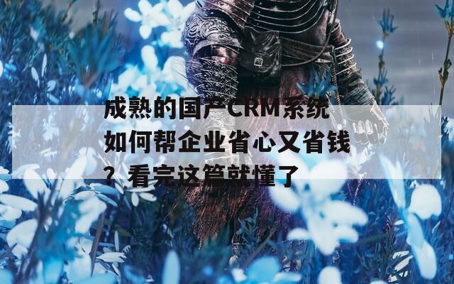 成熟的国产CRM系统如何帮企业省心又省钱？看完这篇就懂了