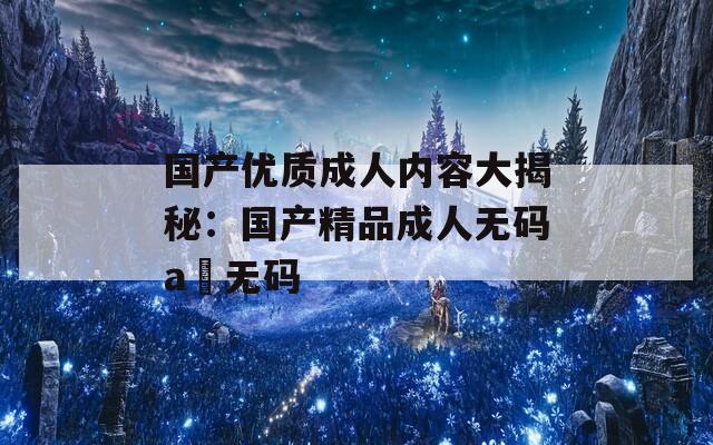 国产优质成人内容大揭秘：国产精品成人无码a 无码