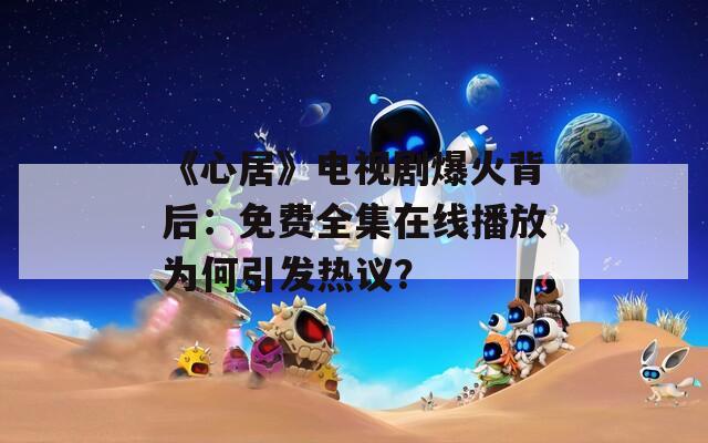 《心居》电视剧爆火背后：免费全集在线播放为何引发热议？