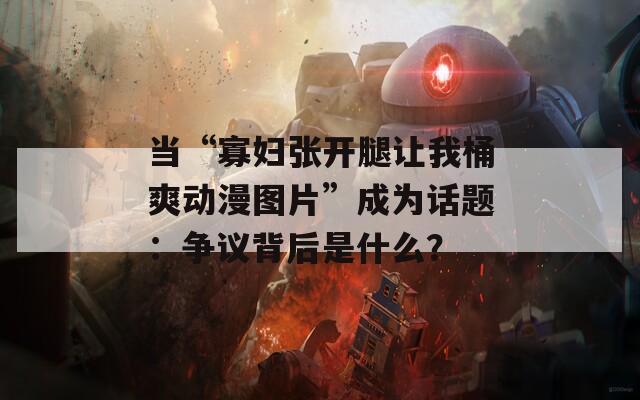 当“寡妇张开腿让我桶爽动漫图片”成为话题：争议背后是什么？