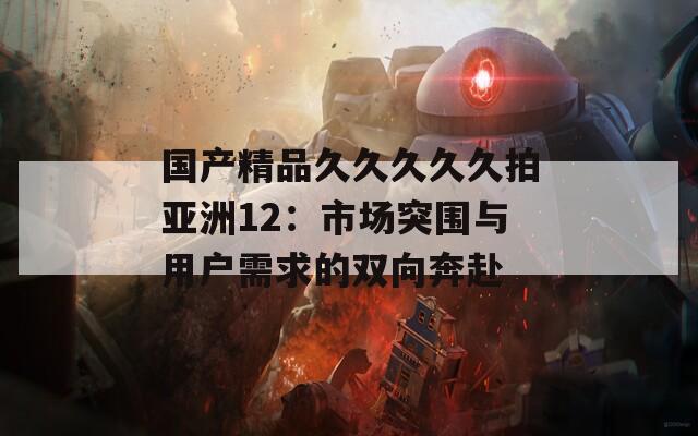 国产精品久久久久久拍亚洲12：市场突围与用户需求的双向奔赴