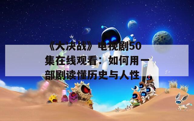 《大决战》电视剧50集在线观看：如何用一部剧读懂历史与人性