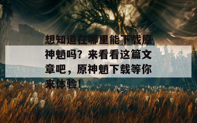 想知道在哪里能下载原神魈吗？来看看这篇文章吧，原神魈下载等你来体验！