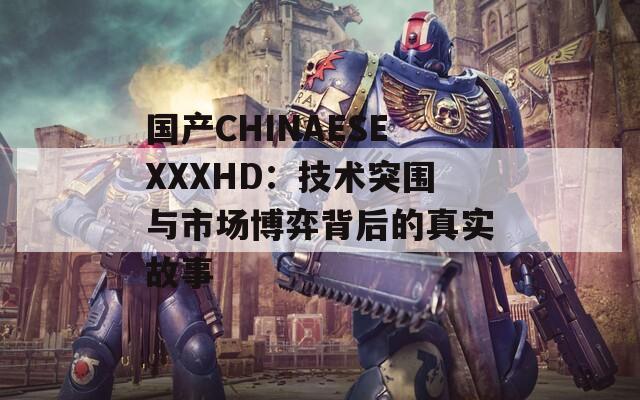 国产CHINAESEXXXHD：技术突围与市场博弈背后的真实故事