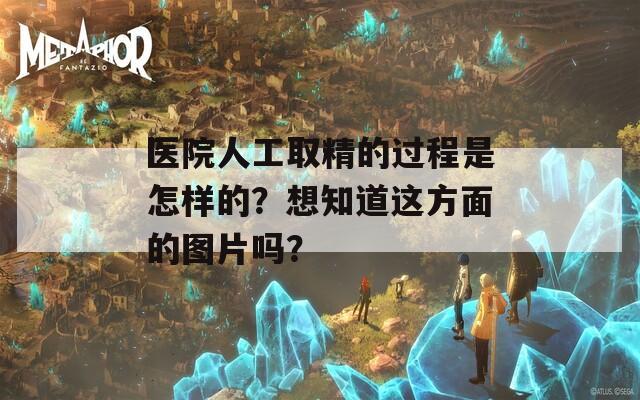 医院人工取精的过程是怎样的？想知道这方面的图片吗？