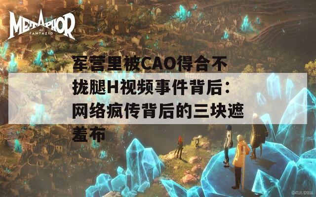 军营里被CAO得合不拢腿H视频事件背后：网络疯传背后的三块遮羞布