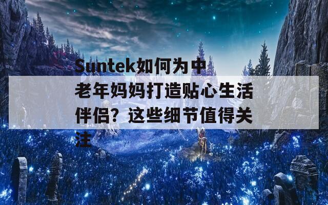 Suntek如何为中老年妈妈打造贴心生活伴侣？这些细节值得关注