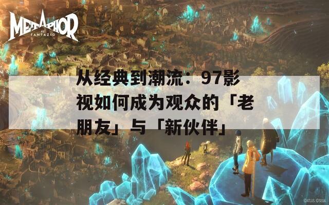 从经典到潮流：97影视如何成为观众的「老朋友」与「新伙伴」