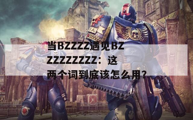 当BZZZZ遇见BZZZZZZZZZ：这两个词到底该怎么用？